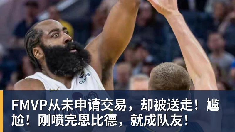 v66体育FMVP从未申请交易，却被送走！尴尬！刚喷完恩比德，就成队友！